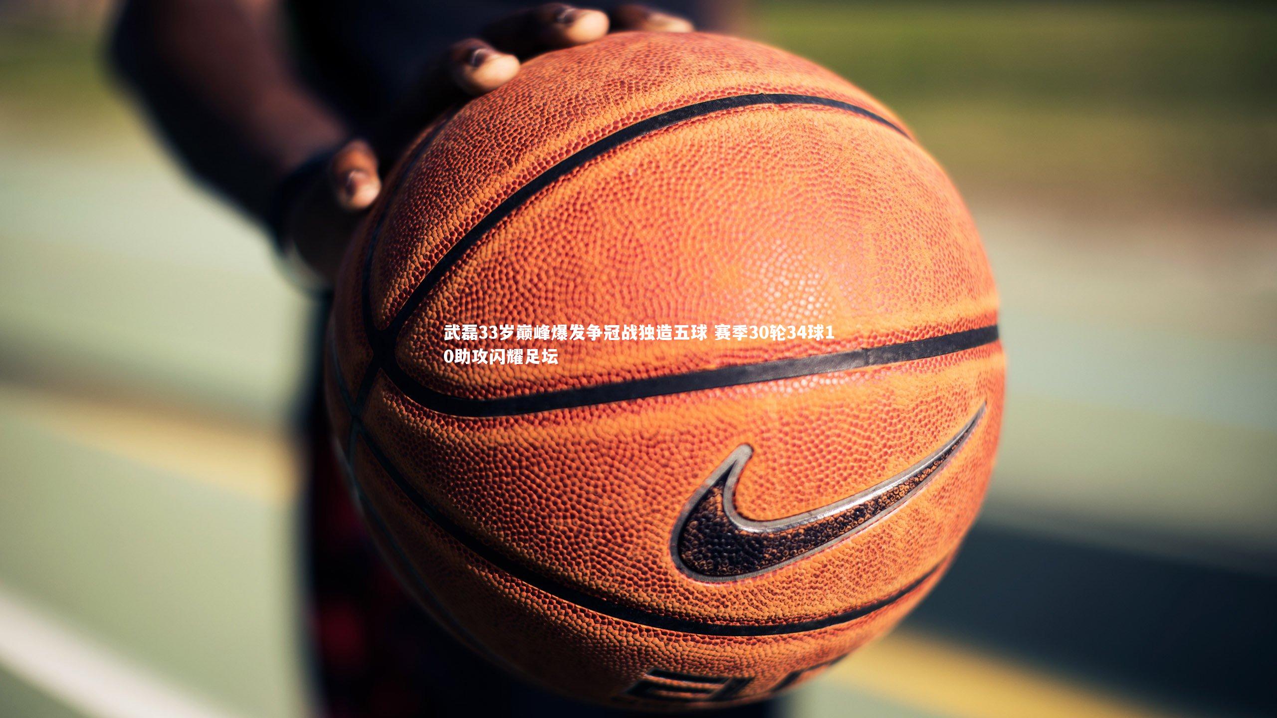 武磊33岁巅峰爆发争冠战独造五球 赛季30轮34球10助攻闪耀足坛